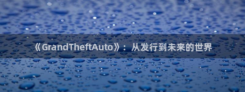新城平台注册流程：《GrandTheftAuto》：从发行到未来的世界