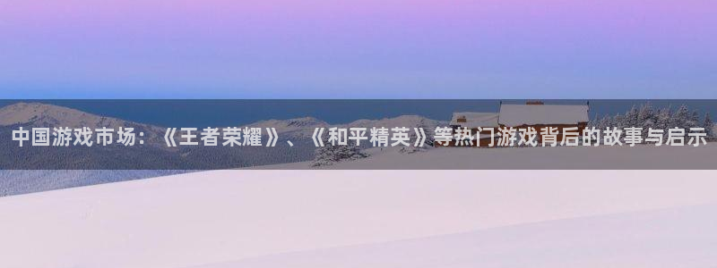 新城平台注册登录地址怎么填：中国游戏市场：《王者荣耀》、《和平精英》等热门游戏背后的故事与启示